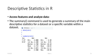 Class-1 13
Descriptive Statistics in R
• Access features and analyze data:
• The summary() command is used to generate a summary of the main
descriptive statistics for a dataset or a specific variable within a
dataset.
9/15/23
 