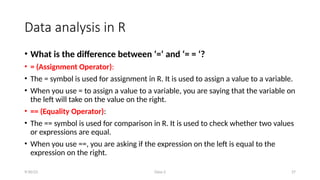 Class-2 27
Data analysis in R
• What is the difference between ‘=‘ and ‘= = ‘?
• = (Assignment Operator):
• The = symbol is used for assignment in R. It is used to assign a value to a variable.
• When you use = to assign a value to a variable, you are saying that the variable on
the left will take on the value on the right.
• == (Equality Operator):
• The == symbol is used for comparison in R. It is used to check whether two values
or expressions are equal.
• When you use ==, you are asking if the expression on the left is equal to the
expression on the right.
9/30/23
 