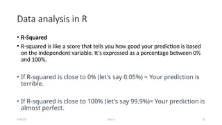 Class-2 32
Data analysis in R
• R-Squared
• R-squared is like a score that tells you how good your prediction is based
on the independent variable. It's expressed as a percentage between 0%
and 100%.
• If R-squared is close to 0% (let's say 0.05%) = Your prediction is
terrible.
• If R-squared is close to 100% (let's say 99.9%)= Your prediction is
almost perfect.
9/30/23
 