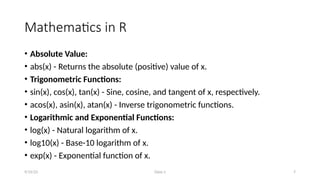 Class-1 7
Mathematics in R
• Absolute Value:
• abs(x) - Returns the absolute (positive) value of x.
• Trigonometric Functions:
• sin(x), cos(x), tan(x) - Sine, cosine, and tangent of x, respectively.
• acos(x), asin(x), atan(x) - Inverse trigonometric functions.
• Logarithmic and Exponential Functions:
• log(x) - Natural logarithm of x.
• log10(x) - Base-10 logarithm of x.
• exp(x) - Exponential function of x.
9/15/23
 
