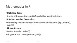 Class-1 9
Mathematics in R
• Statistical Tests:
• t-tests, chi-square tests, ANOVA, and other hypothesis tests.
• Random Number Generation:
• Generating random numbers from various distributions (e.g., rnorm(),
runif()).
• Linear Algebra:
• Matrix inversion (solve()).
• Singular Value Decomposition (svd()).
9/15/23
 