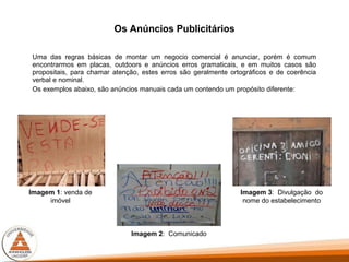 Os Anúncios Publicitários
Uma das regras básicas de montar um negocio comercial é anunciar, porém é comum
encontrarmos em placas, outdoors e anúncios erros gramaticais, e em muitos casos são
propositais, para chamar atenção, estes erros são geralmente ortográficos e de coerência
verbal e nominal.
Os exemplos abaixo, são anúncios manuais cada um contendo um propósito diferente:
Imagem 1: venda de
imóvel
Imagem 2: Comunicado
Imagem 3: Divulgação do
nome do estabelecimento
 
