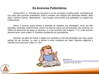Os Anúncios Publicitários
Gomes (2011, p. 123) fala que “escrever é um ato vinculado a prática social”, principalmente
nos casos dos anúncios publicitários, onde é mantido uma relação com diferentes leitores, além
disso, continua Gomes, desempenha “uma função comunicativa que estabelece os papeis dos
interlocutores.
Assim, o anúncio busca sempre a precisão ao repassar sua mensagem, como nos três
exemplos mostrados anteriormente, porém há diversos casos que encontramos nos anúncios um
reflexo do letramento de quem os escreveu, é o que acontece nas imagens 1 e 3, onde ocorrem
diversos erros, como a letra “n” invertida e problemas de concordância.
Escrever vai além de marcar o papel com símbolos é uma das atividades que mais requer
esforço do ser humano, ou seja, a escrita é muito complexa por fazer “rigorosa exigência à
memória e ao raciocínio” (Idem, p. 120).
Disponível em:
http://www.ensinar-aprender.com.br/2011/04/atividades-favo
. acesso em 15 de mar. 2014
 