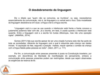O desdobramento da linguagem
Diz o ditado que “quem não se comunica, se trumbica”, ou seja, necessitamos
essencialmente da comunicação, isto é, da linguagem e a verbal será o foco. Esta modalidade
da linguagem desdobra-se em duas: a língua oral e a língua escrita.
“Linguagem oral é a que se usa quando o interlocutor está frente a frente conosco e
justamente podemos falar com ele. Já a escrita, em tese, é usada quando o interlocutor está
ausente. Entre a linguagem oral e a escrita há muitas diferenças, mas não uma oposição
rígida”. (AMARAL, 2014).
Gomes (2011) fala que escrita apesar de ser uma criação humana esta não faz parte de
toda as sociedades, diferente da linguagem oral a qual é adquirida pela criança nas idades
iniciais. “A aquisição da fala, segundo a posição inatista, requer apenas o contato da criança
com a língua falada pelas pessoas ao redor”. (Idem, 2011, p. 111)
Por fim, a comunicação entre pessoas presentes é posta na Constituição brasileira, por
exemplo, em decorrência da liberdade de manifestação do pensamento, embora a
comunicação entre pessoas presentes podem ser restringidas, desde que sejam observadas
as exigências de reserva de lei.
 