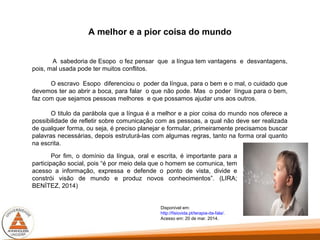 A melhor e a pior coisa do mundo
A sabedoria de Esopo o fez pensar que a língua tem vantagens e desvantagens,
pois, mal usada pode ter muitos conflitos.
O escravo Esopo diferenciou o poder da língua, para o bem e o mal, o cuidado que
devemos ter ao abrir a boca, para falar o que não pode. Mas o poder língua para o bem,
faz com que sejamos pessoas melhores e que possamos ajudar uns aos outros.
O titulo da parábola que a língua é a melhor e a pior coisa do mundo nos oferece a
possibilidade de refletir sobre comunicação com as pessoas, a qual não deve ser realizada
de qualquer forma, ou seja, é preciso planejar e formular, primeiramente precisamos buscar
palavras necessárias, depois estruturá-las com algumas regras, tanto na forma oral quanto
na escrita.
Por fim, o domínio da língua, oral e escrita, é importante para a
participação social, pois “é por meio dela que o homem se comunica, tem
acesso a informação, expressa e defende o ponto de vista, divide e
constrói visão de mundo e produz novos conhecimentos”. (LIRA;
BENÍTEZ, 2014)
Disponível em:
http://fisiovida.pt/terapia-da-fala/.
Acesso em: 20 de mar. 2014.
 