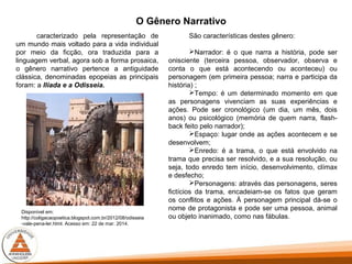 O Gênero Narrativo
caracterizado pela representação de
um mundo mais voltado para a vida individual
por meio da ficção, ora traduzida para a
linguagem verbal, agora sob a forma prosaica,
o gênero narrativo pertence a antiguidade
clássica, denominadas epopeias as principais
foram: a Ilíada e a Odisseia.
São características destes gênero:
Narrador: é o que narra a história, pode ser
onisciente (terceira pessoa, observador, observa e
conta o que está acontecendo ou aconteceu) ou
personagem (em primeira pessoa; narra e participa da
história) ;
Tempo: é um determinado momento em que
as personagens vivenciam as suas experiências e
ações. Pode ser cronológico (um dia, um mês, dois
anos) ou psicológico (memória de quem narra, flash-
back feito pelo narrador);
Espaço: lugar onde as ações acontecem e se
desenvolvem;
Enredo: é a trama, o que está envolvido na
trama que precisa ser resolvido, e a sua resolução, ou
seja, todo enredo tem início, desenvolvimento, clímax
e desfecho;
Personagens: através das personagens, seres
fictícios da trama, encadeiam-se os fatos que geram
os conflitos e ações. À personagem principal dá-se o
nome de protagonista e pode ser uma pessoa, animal
ou objeto inanimado, como nas fábulas.
Disponível em:
http://coligacaopoetica.blogspot.com.br/2012/08/odisseia
-vale-pena-ler.html. Acesso em: 22 de mar. 2014.
 