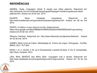 REFERÊNCIAS
AMARAL, Suely. Linguagem verbal: É aquela que utiliza palavras. Disponível em:
http://educacao.uol.com.br/disciplinas/portugues/linguagem-verbal-e-aquela-que-utiliza-
palavras.htm. Acesso em 20 de mar. 2014
DUARTE, Vânia. Variações Linguísticas. Disponível em:
http://www.brasilescola.com/gramatica/variacoes-linguisticas.htm. Acesso em 08 de mar
2014;
ESOPO. A melhor e a pior coisa do mundo. Disponível em:
https://docs.google.com/file/d/0B8qKHuHMENvZGZkdUhDN2FjRDQ/edit?usp=sharing.
Acesso em 20 de mar. 2014;
Gêneros Literários. Disponível em: http://www.infoescola.com/generos-literarios/. Acesso
em 22 de mar. 2014;
GOMES, Maria Lúcia de Castro. Metodologia do Ensino da Língua Portuguesa. Curitiba:
IBPEX, 2011. PLT 493;
KOCH, I. G. V.; ELIAS, V. M. Ler e Compreender o sentido do texto. 3° Ed. 6° reimpressão.
São Paulo: Contexto, 2012.
LIRA, Miriã; BENÍTEZ Iara Maria Stein. Linguagem oral e escrita. Disponível em:
http://www.coladaweb.com/portugues/lingua-oral-e-lingua-escrita. Acesso em: 20 de mar
2014.
 