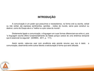 INTRODUÇÃO
A comunicação é um poder que possuímos e necessitamos, na forma oral ou escrita, verbal
ou não verbal, ela expressa sentimentos, opiniões , visões de mundo, serve para construir ou
destruir, como diz Esopo ela é a “melhor e a pior coisa do mundo”.
Diretamente ligada a comunicação, a linguagem em suas formas diferenciam-se entre si, pois
“a linguagem escrita difere fundamentalmente da falada porque carece de uma dinâmica temporal
que é essencial na segunda” (GOMES, 2011, p. 111).
Assim sendo, cabe-nos usar com prudência este grande recurso que nos é dado: a
comunicação, observando entre outros fatores a estruturação e forma que será utilizada.
 