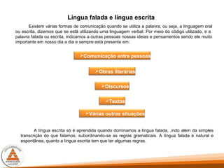 Língua falada e língua escrita
Existem várias formas de comunicação quando se utiliza a palavra, ou seja, a linguagem oral
ou escrita, dizemos que se está utilizando uma linguagem verbal. Por meio do código utilizado, e a
palavra falada ou escrita, indicamos a outras pessoas nossas ideias e pensamentos sendo ele muito
importante em nosso dia a dia e sempre está presente em:
Textos
Obras literárias
Comunicação entre pessoas
Discursos
Várias outras situações
A língua escrita só é aprendida quando dominamos a língua falada, ,indo além da simples
transcrição do que falamos, subordinando-se as regras gramaticais. A língua falada é natural e
espontânea, quanto a língua escrita tem que ter algumas regras.
 