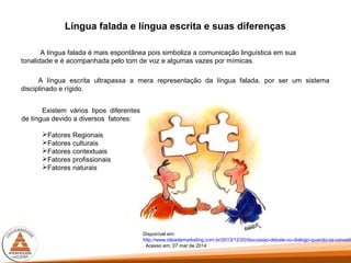 Língua falada e língua escrita e suas diferenças
A língua falada é mais espontânea pois simboliza a comunicação linguística em sua
tonalidade e é acompanhada pelo tom de voz e algumas vazes por mímicas.
A língua escrita ultrapassa a mera representação da língua falada, por ser um sistema
disciplinado e rígido.
Disponível em:
http://www.ideiademarketing.com.br/2013/12/20/discussao-debate-ou-dialogo-quando-os-conceito
. Acesso em; 07 mar de 2014
Existem vários tipos diferentes
de língua devido a diversos fatores:
Fatores Regionais
Fatores culturais
Fatores contextuais
Fatores profissionais
Fatores naturais
 