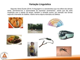 Variação Linguística
Segundo Vânia Duarte (2014) “A linguagem é a característica que nos difere dos demais
seres, permitindo-nos a oportunidade de expressar sentimentos”, sendo que ela sofre
mudanças com o passar do tempo, também a variação ocorre, por exemplo nas formas
regionais chamadas de dialetos. Abaixo temos alguns exemplos de dialetos:
 
