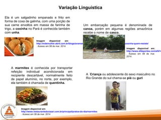 Variação Linguística
Ela é um salgadinho empanado e frito em
forma de coxa de galinha, com uma porção de
sua carne envoltos em massa de farinha de
trigo, a coxinha no Pará é conhecida também
com unha.
Imagem disponível em:
http://mdemulher.abril.com.br/blogs/anamaria-receitas/2013/05/15/coxinha-coxinha-coxinha-quem-resiste/
. Acesso em 08 de mar. 2014
Um embarcação pequena é denominada de
canoa, porém em algumas regiões amazônica
recebe o nome de casco.
imagem disponível em:
http://www.efdeportes.com/efd14
. Acesso em 08 de mar.
2014.
A marmitex é conhecida por transportar
refeição individual acondicionada em
recipiente descartável, normalmente feito
de papel alumínio, no norte, por exemplo,
ela também é chamada de quentinha.
Imagem disponível em:
http://www.restaurantedocezar.com.br/principal/pratos-do-dia/marmitex
. Acesso em 08 de mar. 2014
A Criança ou adolescente do sexo masculino no
Rio Grande do sul chama-se piá ou guri
 