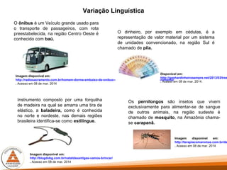 Variação Linguística
O ônibus é um Veículo grande usado para
o transporte de passageiros, com rota
preestabelecida, na região Centro Oeste é
conhecido com baú.
O dinheiro, por exemplo em cédulas, é a
representação de valor material por um sistema
de unidades convencionado, na região Sul é
chamado de pila.
Disponível em:
http://ganhardinheirosempre.net/2013/03/tres
. Acesso em 08 de mar. 2014.
Instrumento composto por uma forquilha
de madeira na qual se amarra uma tira de
elástico, a baladeira, como é conhecida
no norte e nordeste, nas demais regiões
brasileira identifica-se como estilingue.
Imagem disponível em:
http://blogdobg.com.br/nataldasantigas-vamos-brincar/
. Acesso em 08 de mar. 2014
Os pernilongos são insetos que vivem
exclusivamente para alimentar-se de sangue
de outros animais, na região sudeste é
chamado de mosquito, na Amazônia chama-
se carapanã.
Imagem disponível em:
http://terapiacomaromas.com.br/de
. Acesso em 08 de mar. 2014
Imagem disponível em:
http://radiosacramento.com.br/homem-dorme-embaixo-de-onibus-sofre-acidente-e-morre-em-sacramento/
. Acesso em 08 de mar. 2014
 