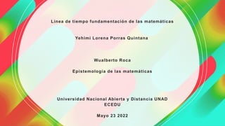Línea de tiempo fundamentación de las matemáticas
Yehimi Lorena Porras Quintana
Wualberto Roca
Epistemología de las matemáticas
Universidad Nacional Abierta y Distancia UNAD
ECEDU
Mayo 23 2022
 