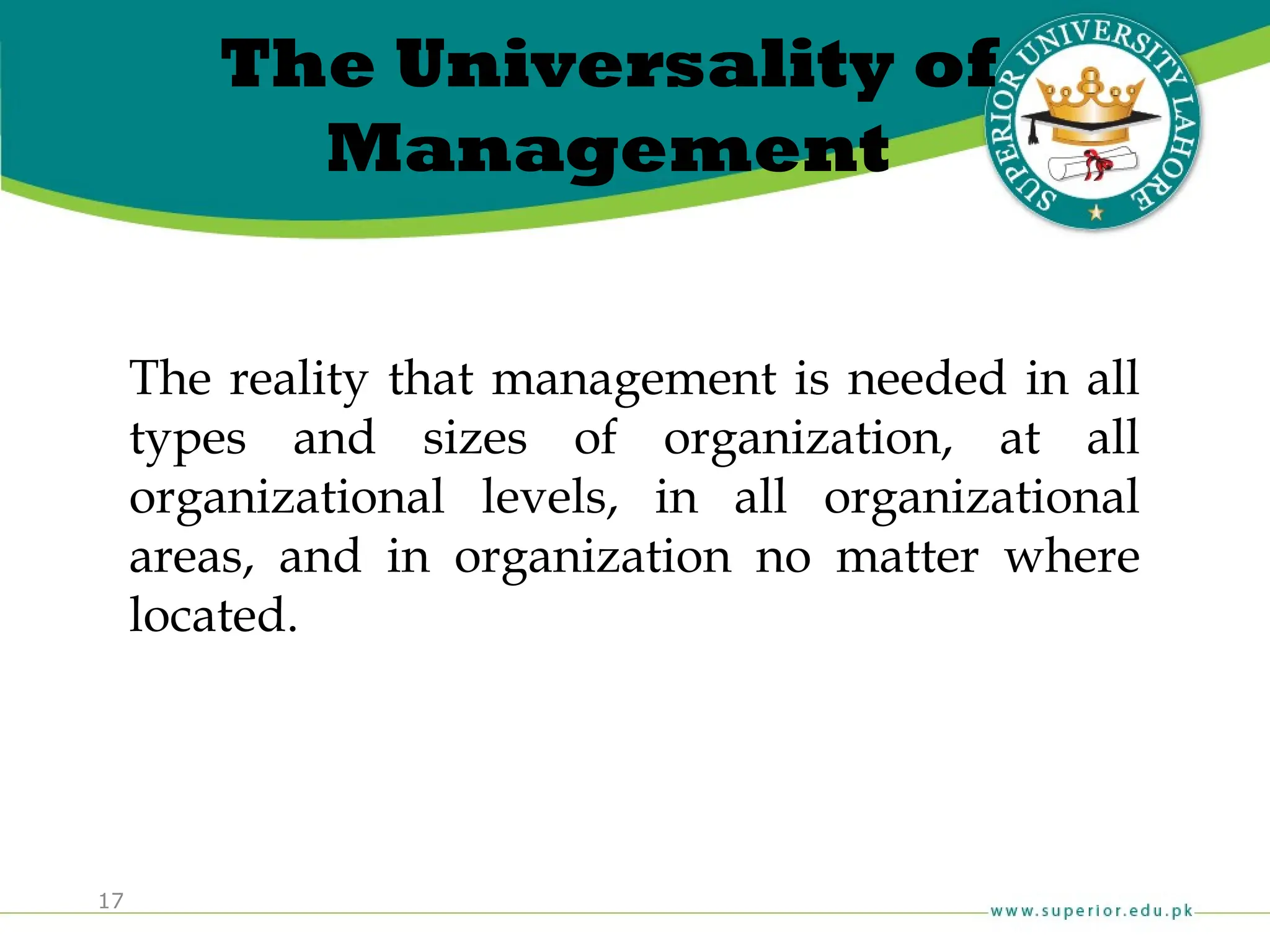17
The Universality of
Management
The reality that management is needed in all
types and sizes of organization, at all
organizational levels, in all organizational
areas, and in organization no matter where
located.
 