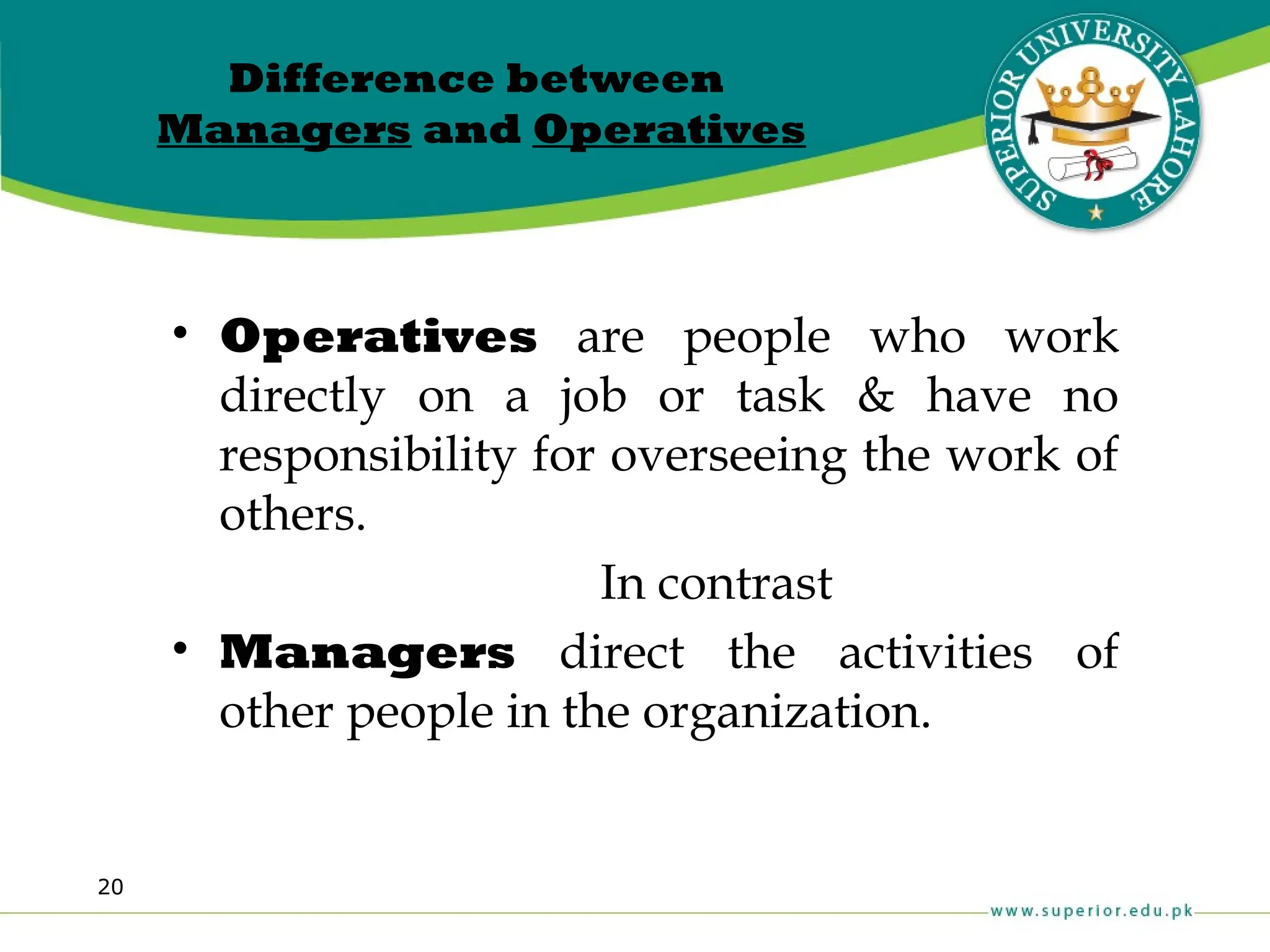 20
Difference between
Managers and Operatives
• Operatives are people who work
directly on a job or task & have no
responsibility for overseeing the work of
others.
In contrast
• Managers direct the activities of
other people in the organization.
 