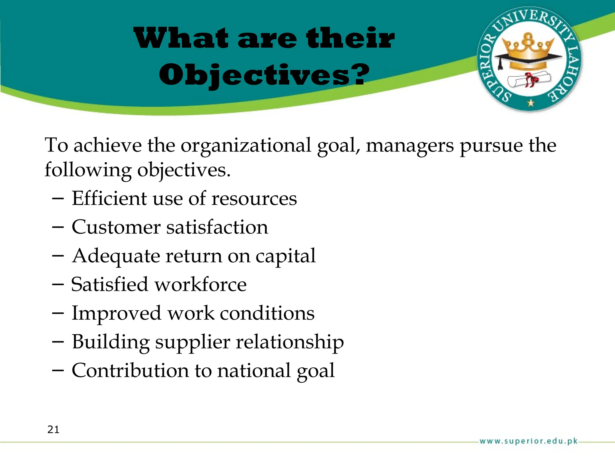 21
What are their
Objectives?
To achieve the organizational goal, managers pursue the
following objectives.
– Efficient use of resources
– Customer satisfaction
– Adequate return on capital
– Satisfied workforce
– Improved work conditions
– Building supplier relationship
– Contribution to national goal
 