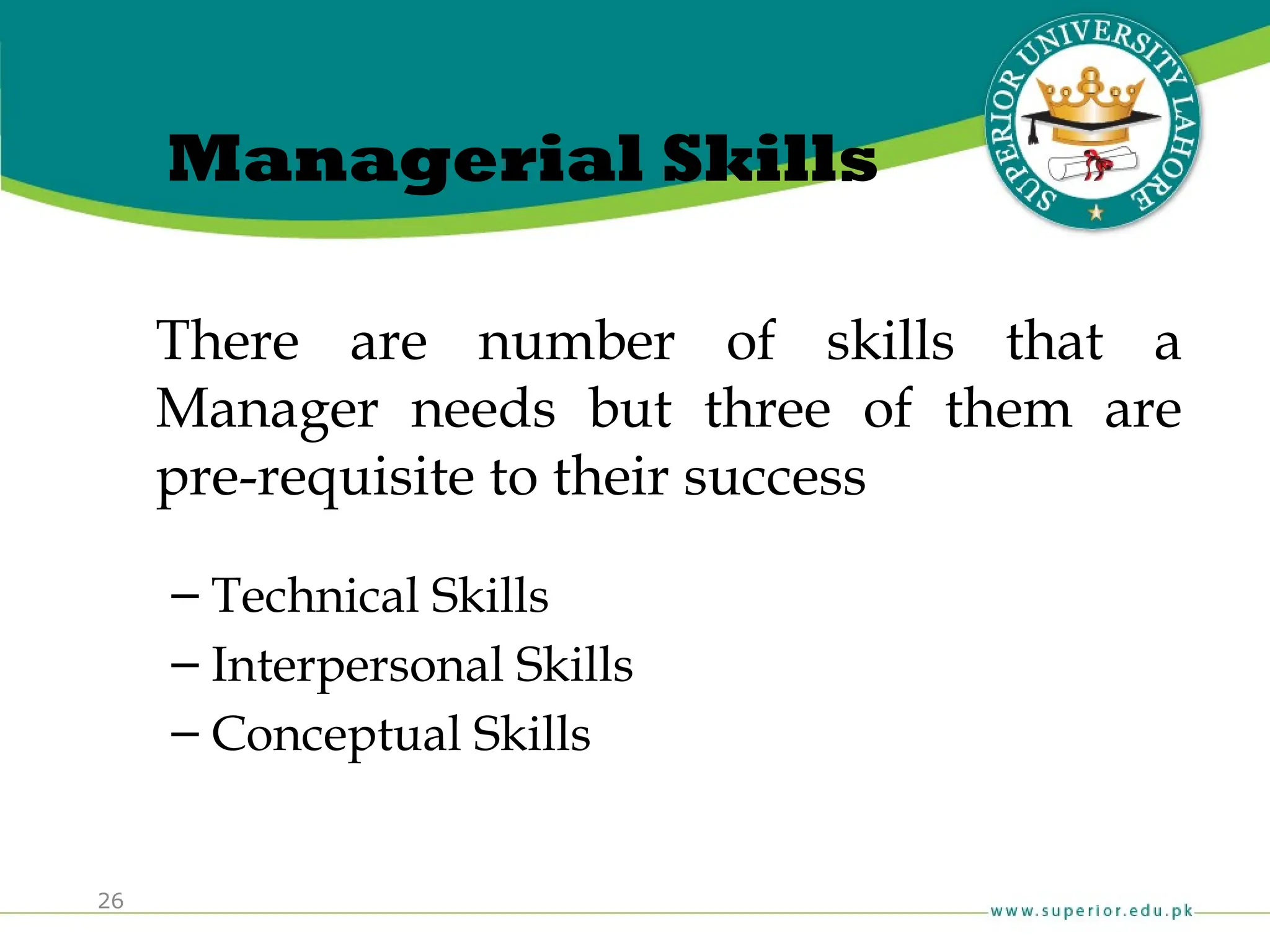 26
Managerial Skills
There are number of skills that a
Manager needs but three of them are
pre-requisite to their success
– Technical Skills
– Interpersonal Skills
– Conceptual Skills
 