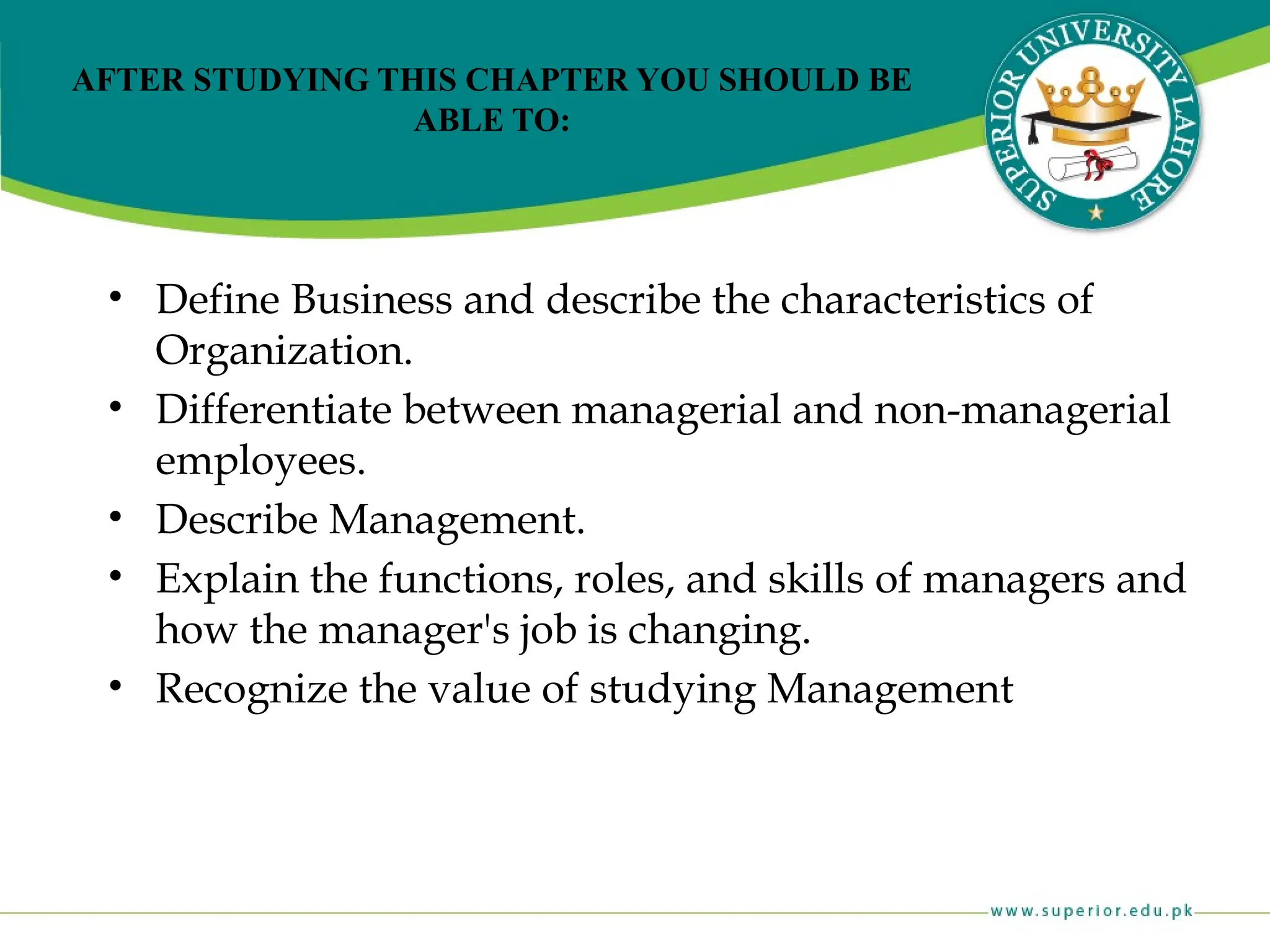 AFTER STUDYING THIS CHAPTER YOU SHOULD BE
ABLE TO:
• Define Business and describe the characteristics of
Organization.
• Differentiate between managerial and non-managerial
employees.
• Describe Management.
• Explain the functions, roles, and skills of managers and
how the manager's job is changing.
• Recognize the value of studying Management
 