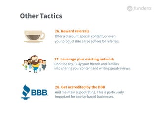 Other Tactics
26. Reward referrals
Oﬀer a discount, special content, or even
your product (like a free coﬀee) for referrals.
27. Leverage your existing network
Don’t be shy. Bully your friends and families
into sharing your content and writing great reviews.
28. Get accredited by the BBB
And maintain a good rating. This is particularly
important for service-based businesses.
 