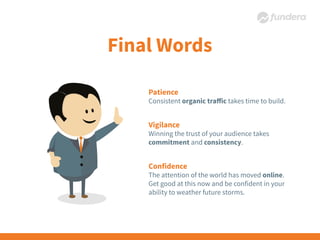 Patience
Consistent organic traﬀic takes time to build.
Vigilance
Winning the trust of your audience takes
commitment and consistency.
Confidence
The attention of the world has moved online.
Get good at this now and be confident in your
ability to weather future storms.
 
