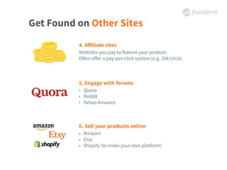 Get Found on Other Sites
4. Aﬀiliate sites
Websites you pay to feature your product.
Often oﬀer a pay-per-click system (e.g. 10¢/click).
5. Engage with forums
• Quora
• Reddit
• Yahoo Answers
6. Sell your products online
• Amazon
• Etsy
• Shopify (to make your own platform)
 