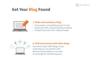 Get Your Blog Found
7. Write and maintain a blog
• Give people a compelling reason to visit
• Build trust with a regular posting schedule
• Establish yourself as an industry leader
8. Find and connect with other blogs
Connect to high-traﬀic blogs in your
niche that you can partner with.
Mention their products or services
in exchange for mentioning yours.
 