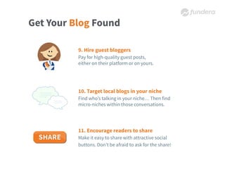 Get Your Blog Found
9. Hire guest bloggers
Pay for high-quality guest posts,
either on their platform or on yours.
10. Target local blogs in your niche
Find who’s talking in your niche… Then find
micro-niches within those conversations.
11. Encourage readers to share
Make it easy to share with attractive social
buttons. Don’t be afraid to ask for the share!
 