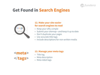 Get Found in Search Engines
12. Make your site easier
for search engines to read
• Keep your URLs simple
• Submit your sitemap—and keep it up to date
• Don’t duplicate your pages
• Use accurate title tags
• Include descriptions for non-written media
13. Manage your meta tags
• Title tag
• Meta description
• Meta robot tags
 