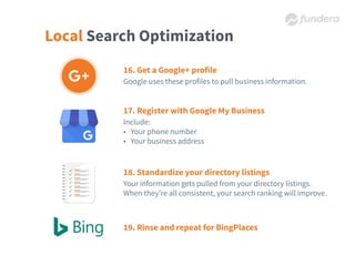 Local Search Optimization
16. Get a Google+ profile
Google uses these profiles to pull business information.
17. Register with Google My Business
Include:
• Your phone number
• Your business address
18. Standardize your directory listings
Your information gets pulled from your directory listings.
When they’re all consistent, your search ranking will improve.
19. Rinse and repeat for BingPlaces
 