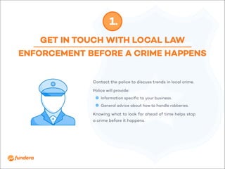 GET IN TOUCH WITH LOCAL LAW
ENFORCEMENT BEFORE A CRIME HAPPENS
1.
Contact the police to discuss trends in local crime.
Police will provide:
•	 	Information specific to your business.
•	 	General advice about how to handle robberies.
Knowing what to look for ahead of time helps stop
a crime before it happens.
 
