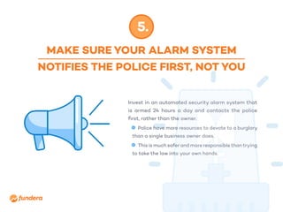 MAKE SURE YOUR ALARM SYSTEM
NOTIFIES THE POLICE FIRST, NOT YOU
5.
Invest in an automated security alarm system that
is armed 24 hours a day and contacts the police
first, rather than the owner.
•	 Police have more resources to devote to a burglary
than a single business owner does.
•	 This is much safer and more responsible than trying
to take the law into your own hands.
 