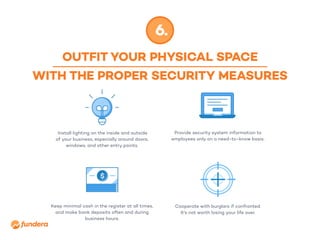 OUTFIT YOUR PHYSICAL SPACE
WITH THE PROPER SECURITY MEASURES
6.
Install lighting on the inside and outside
of your business, especially around doors,
windows, and other entry points.
Keep minimal cash in the register at all times,
and make bank deposits often and during
business hours.
Provide security system information to
employees only on a need-to-know basis.
Cooperate with burglars if confronted.
It’s not worth losing your life over.
 