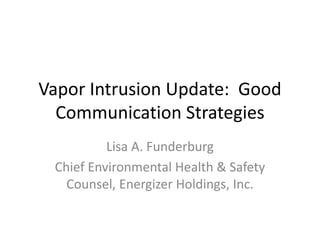 Vapor Intrusion Update: Good
Communication Strategies
Lisa A. Funderburg
Chief Environmental Health & Safety
Counsel, Energizer Holdings, Inc.
 