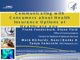 Communicating with Consumers about Health Insurance Options at Healthcare.gov  Frank Funderburk, Diane Field Office of Communications Centers for Medicare & Medicaid Services Mark Richards, Nanci Banks & Tanya Feinstein  KRC Research, Inc. National Conference on Health Communication, Marketing & Media, August 11, 2011 Note:  The statements expressed here are those of the authors and do not necessarily reflect the views or policies of CMS 