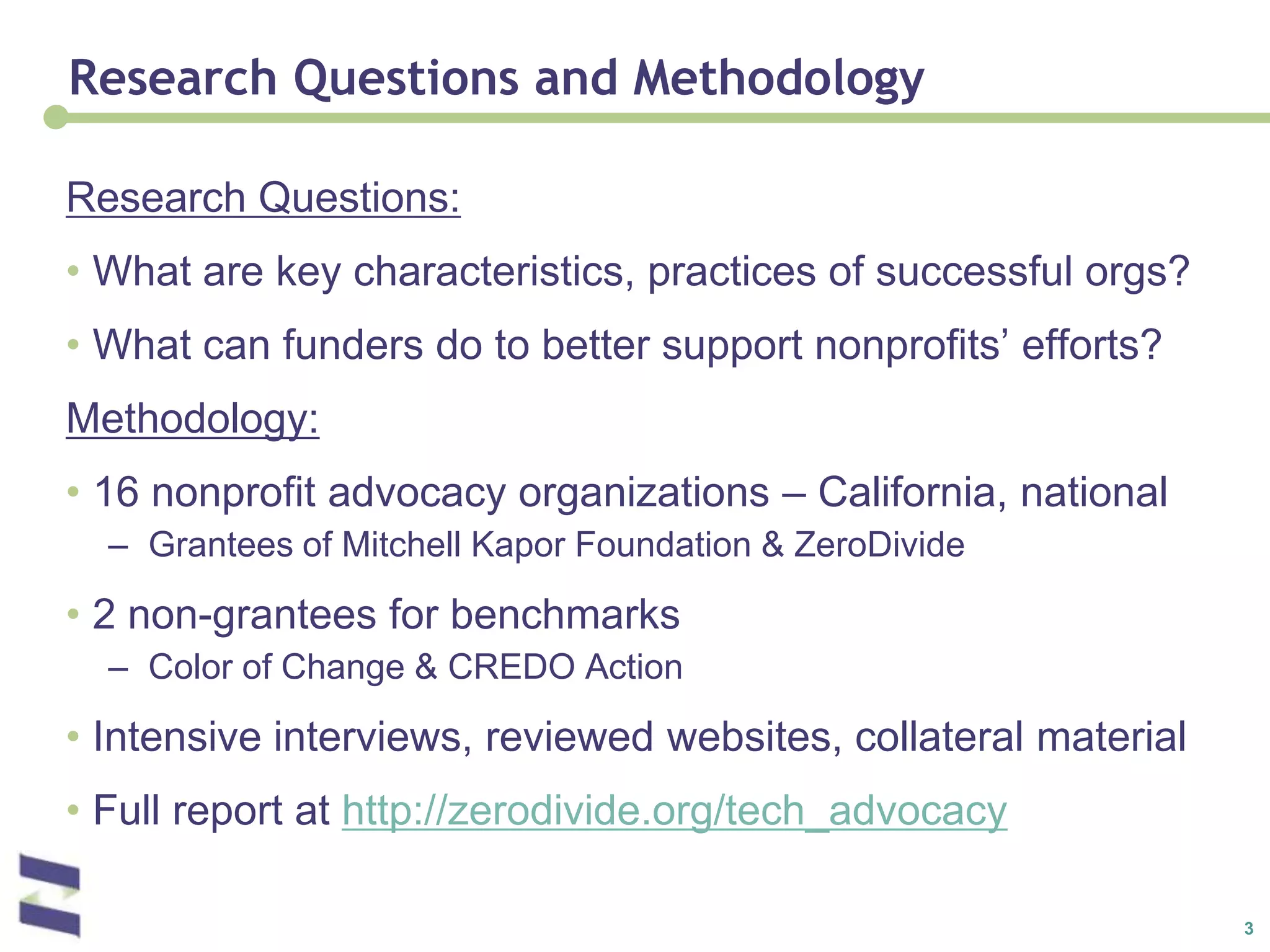 Research Questions and MethodologyResearch Questions:What are key characteristics, practices of successful orgs?What can funders do to better support nonprofits’ efforts?Methodology:16 nonprofit advocacy organizations – California, nationalGrantees of Mitchell Kapor Foundation & ZeroDivide2 non-grantees for benchmarksColor of Change & CREDO ActionIntensive interviews, reviewed websites, collateral materialFull report at http://zerodivide.org/tech_advocacy
