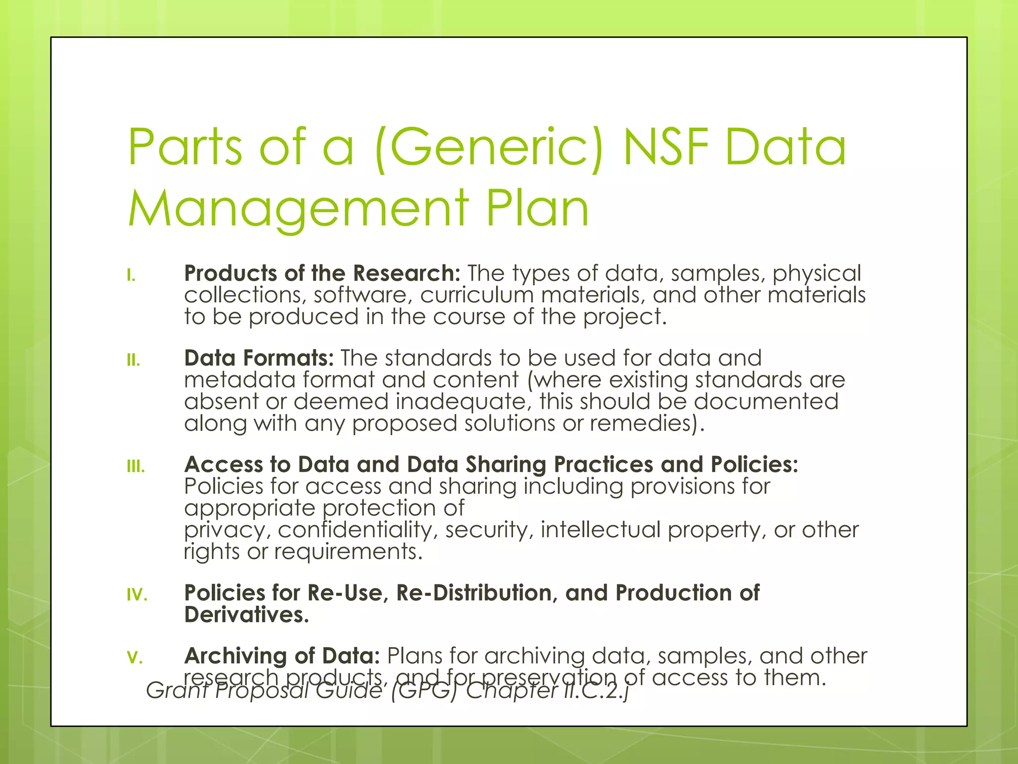 Parts of a (Generic) NSF Data
Management Plan
I.        Products of the Research: The types of data, samples, physical
          collections, software, curriculum materials, and other materials
          to be produced in the course of the project.
II.       Data Formats: The standards to be used for data and
          metadata format and content (where existing standards are
          absent or deemed inadequate, this should be documented
          along with any proposed solutions or remedies).
III.      Access to Data and Data Sharing Practices and Policies:
          Policies for access and sharing including provisions for
          appropriate protection of
          privacy, confidentiality, security, intellectual property, or other
          rights or requirements.
IV.       Policies for Re-Use, Re-Distribution, and Production of
          Derivatives.
V.        Archiving of Data: Plans for archiving data, samples, and other
          research products, and for preservation of access to them.
       Grant Proposal Guide (GPG) Chapter II.C.2.j
 
