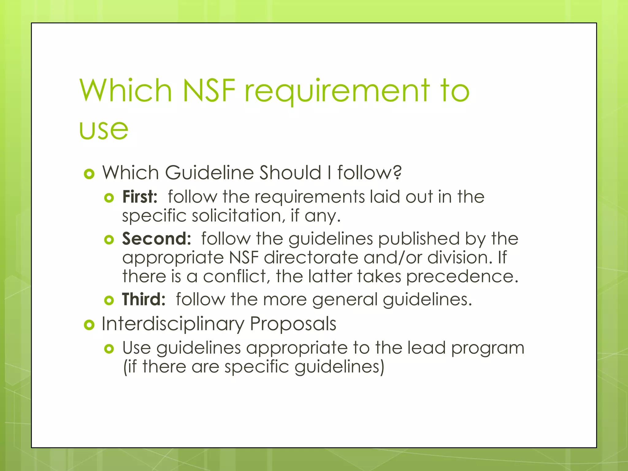 Which NSF requirement to
use?
   Which Guideline Should I follow?
       First: follow the requirements laid out in the
        specific solicitation, if any.
       Second: follow the guidelines published by the
        appropriate NSF directorate and/or division. If
        there is a conflict, the latter takes precedence.
       Third: follow the more general guidelines.
   Interdisciplinary Proposals
       Use guidelines appropriate to the lead program
        (if there are specific guidelines)
 
