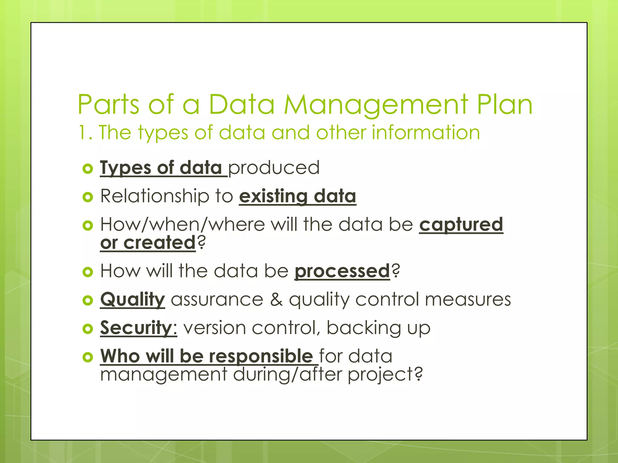 Parts of a Data Management Plan
1. The types of data and other information
   Types of data produced
   Relationship to existing data
   How/when/where will the data be captured
    or created?
   How will the data be processed?
   Quality assurance & quality control measures
   Security: version control, backing up
   Who will be responsible for data
    management during/after project?
 