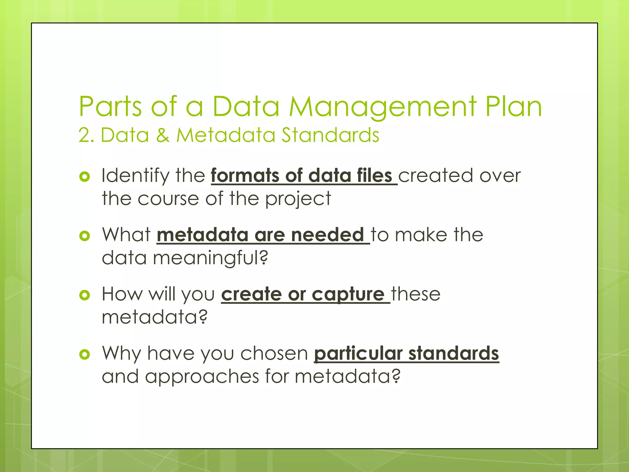 Parts of a Data Management Plan
2. Data & Metadata Standards
   Identify the formats of data files created over
    the course of the project
   What metadata are needed to make the
    data meaningful?
   How will you create or capture these
    metadata?
   Why have you chosen particular standards
    and approaches for metadata?
 