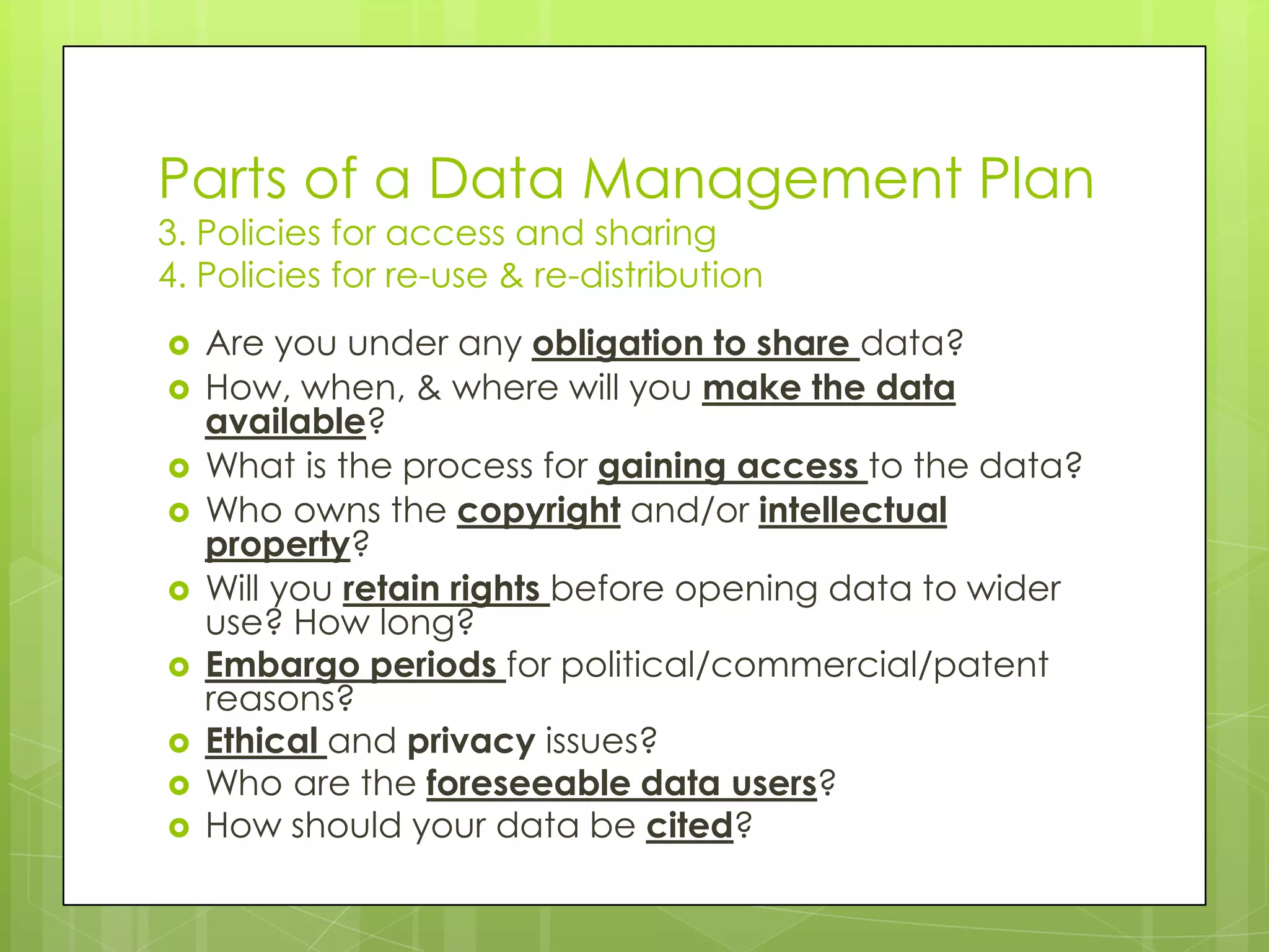 Parts of a Data Management Plan
3. Policies for access and sharing
4. Policies for re-use & re-distribution
   Are you under any obligation to share data?
   How, when, & where will you make the data
    available?
   What is the process for gaining access to the data?
   Who owns the copyright and/or intellectual
    property?
   Will you retain rights before opening data to wider
    use? How long?
   Embargo periods for political/commercial/patent
    reasons?
   Ethical and privacy issues?
   Who are the foreseeable data users?
   How should your data be cited?
 