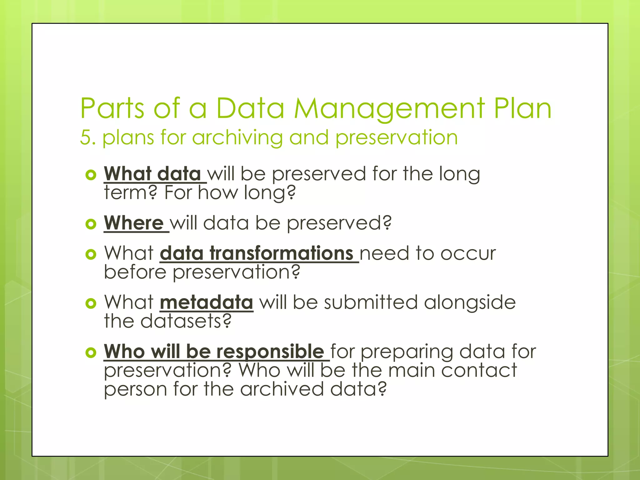 Parts of a Data Management Plan
5. plans for archiving and preservation
   What data will be preserved for the long
    term? For how long?
   Where will data be preserved?
   What data transformations need to occur
    before preservation?
   What metadata will be submitted alongside
    the datasets?
   Who will be responsible for preparing data for
    preservation? Who will be the main contact
    person for the archived data?
 