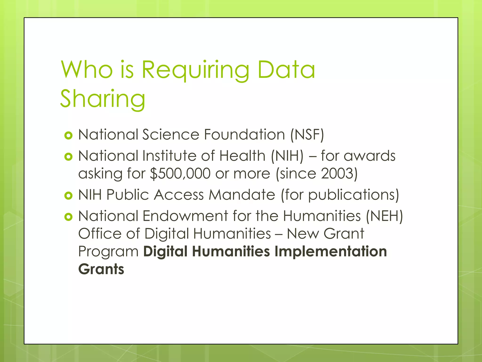 Who is Requiring Data
Sharing?
   National Science Foundation (NSF)
   National Institute of Health (NIH) – for awards
    asking for $500,000 or more (since 2003)
   NIH Public Access Mandate (for publications)
   National Endowment for the Humanities (NEH)
    Office of Digital Humanities – New Grant
    Program Digital Humanities Implementation
    Grants
 