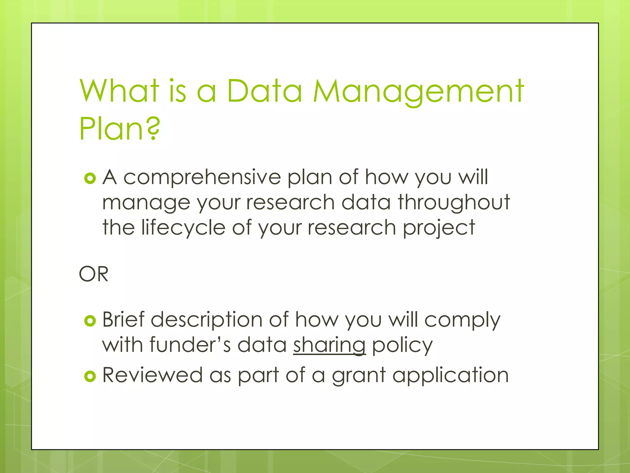What is a Data Management
Plan?
A  comprehensive plan of how you will
  manage your research data throughout
  the lifecycle of your research project

OR

 Briefdescription of how you will comply
  with funder’s data sharing policy
 Reviewed as part of a grant application
 
