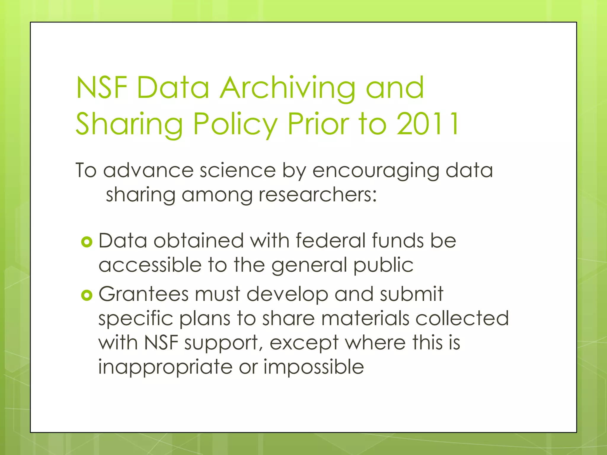 NSF Data Archiving and
Sharing Policy Prior to 2011
To advance science by encouraging data
   sharing among researchers:

 Data  obtained with federal funds be
  accessible to the general public
 Grantees must develop and submit
  specific plans to share materials collected
  with NSF support, except where this is
  inappropriate or impossible
 