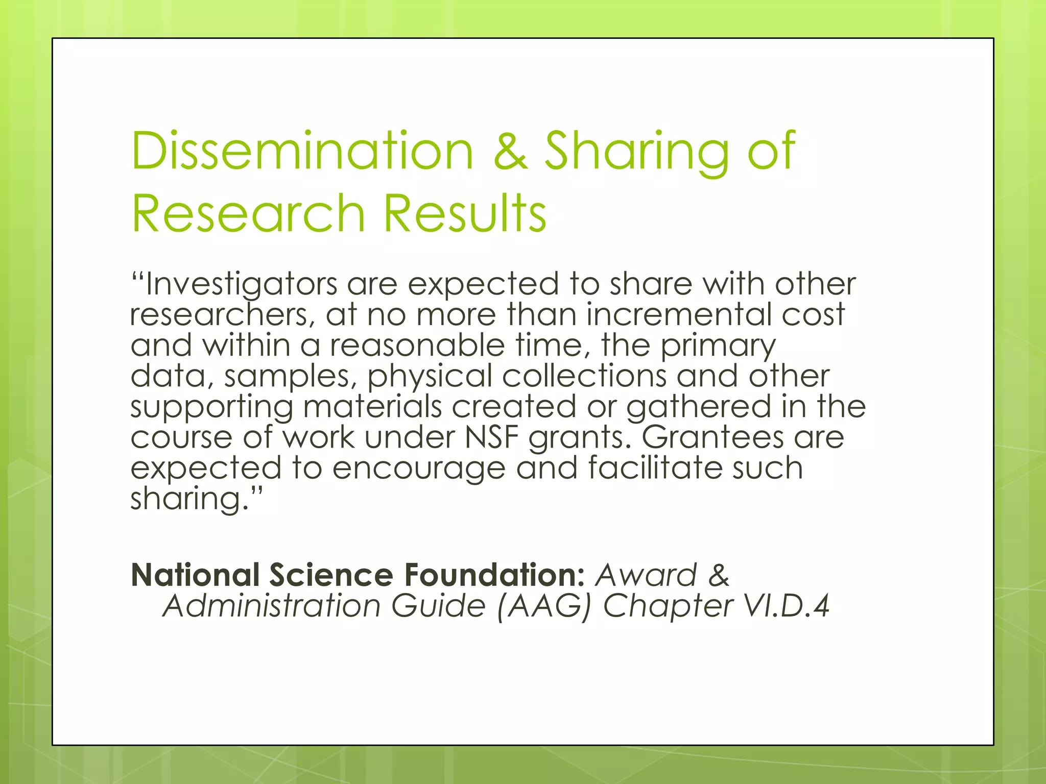 Dissemination & Sharing of
Research Results
“Investigators are expected to share with other
researchers, at no more than incremental cost
and within a reasonable time, the primary
data, samples, physical collections and other
supporting materials created or gathered in the
course of work under NSF grants. Grantees are
expected to encourage and facilitate such
sharing.”

National Science Foundation: Award &
 Administration Guide (AAG) Chapter VI.D.4
 