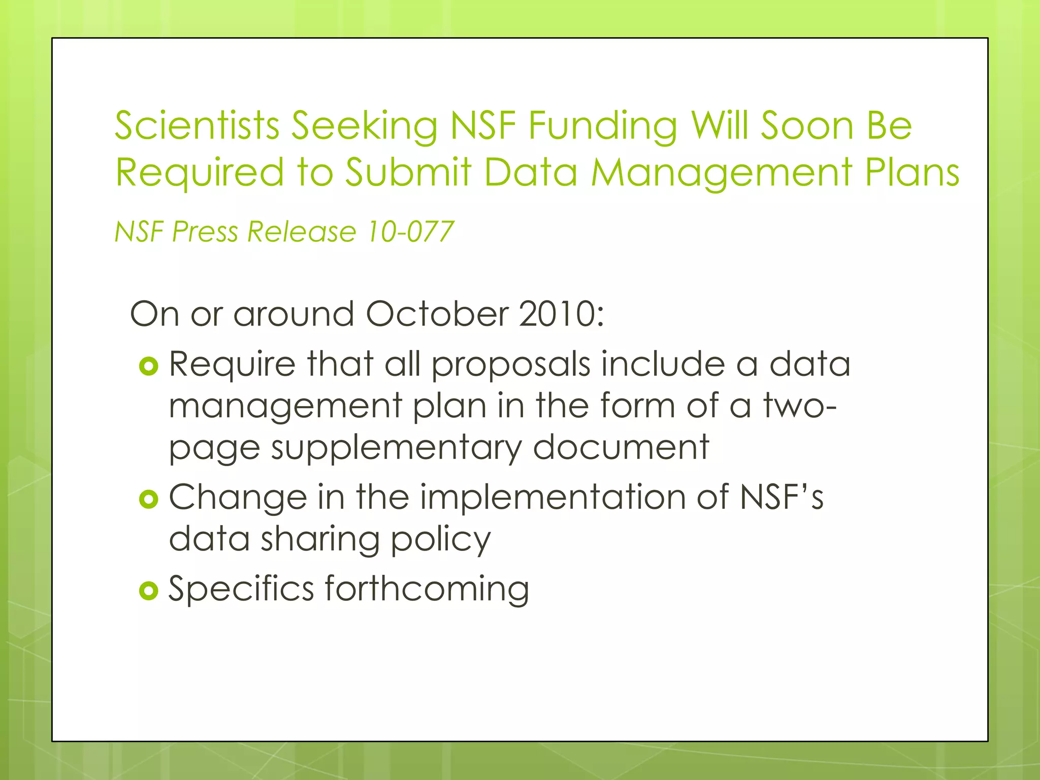 Scientists Seeking NSF Funding Will Soon Be
Required to Submit Data Management Plans
NSF Press Release 10-077

 On or around October 2010:
  Require that all proposals include a data
   management plan in the form of a two-
   page supplementary document
  Change in the implementation of NSF’s
   data sharing policy
  Specifics forthcoming
 