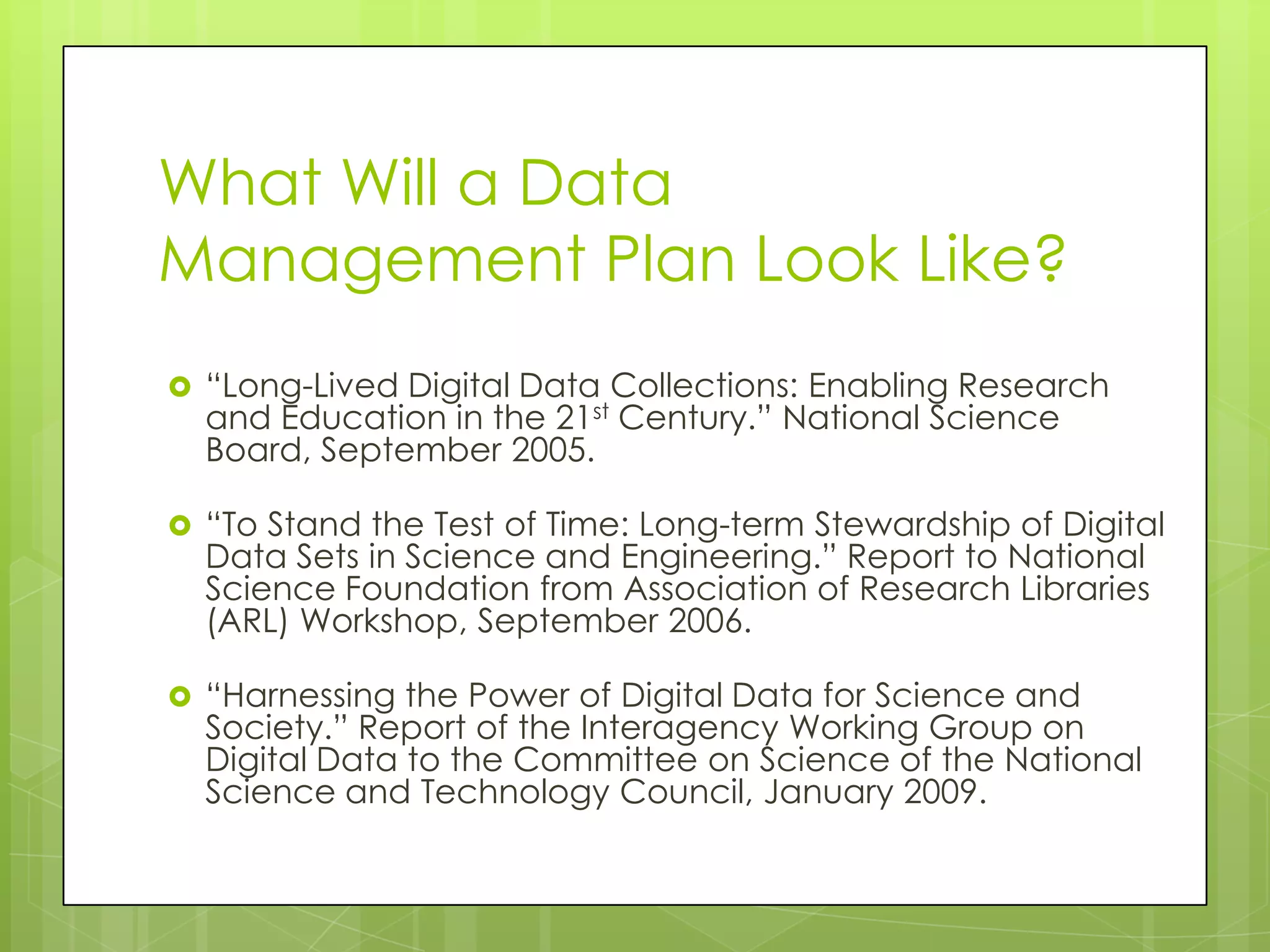 What Will a Data
Management Plan Look Like?
 “Long-Lived Digital Data Collections: Enabling Research
  and Education in the 21st Century.” National Science
  Board, September 2005.

 “To Stand the Test of Time: Long-term Stewardship of Digital
  Data Sets in Science and Engineering.” Report to National
  Science Foundation from Association of Research Libraries
  (ARL) Workshop, September 2006.

 “Harnessing the Power of Digital Data for Science and
  Society.” Report of the Interagency Working Group on
  Digital Data to the Committee on Science of the National
  Science and Technology Council, January 2009.
 