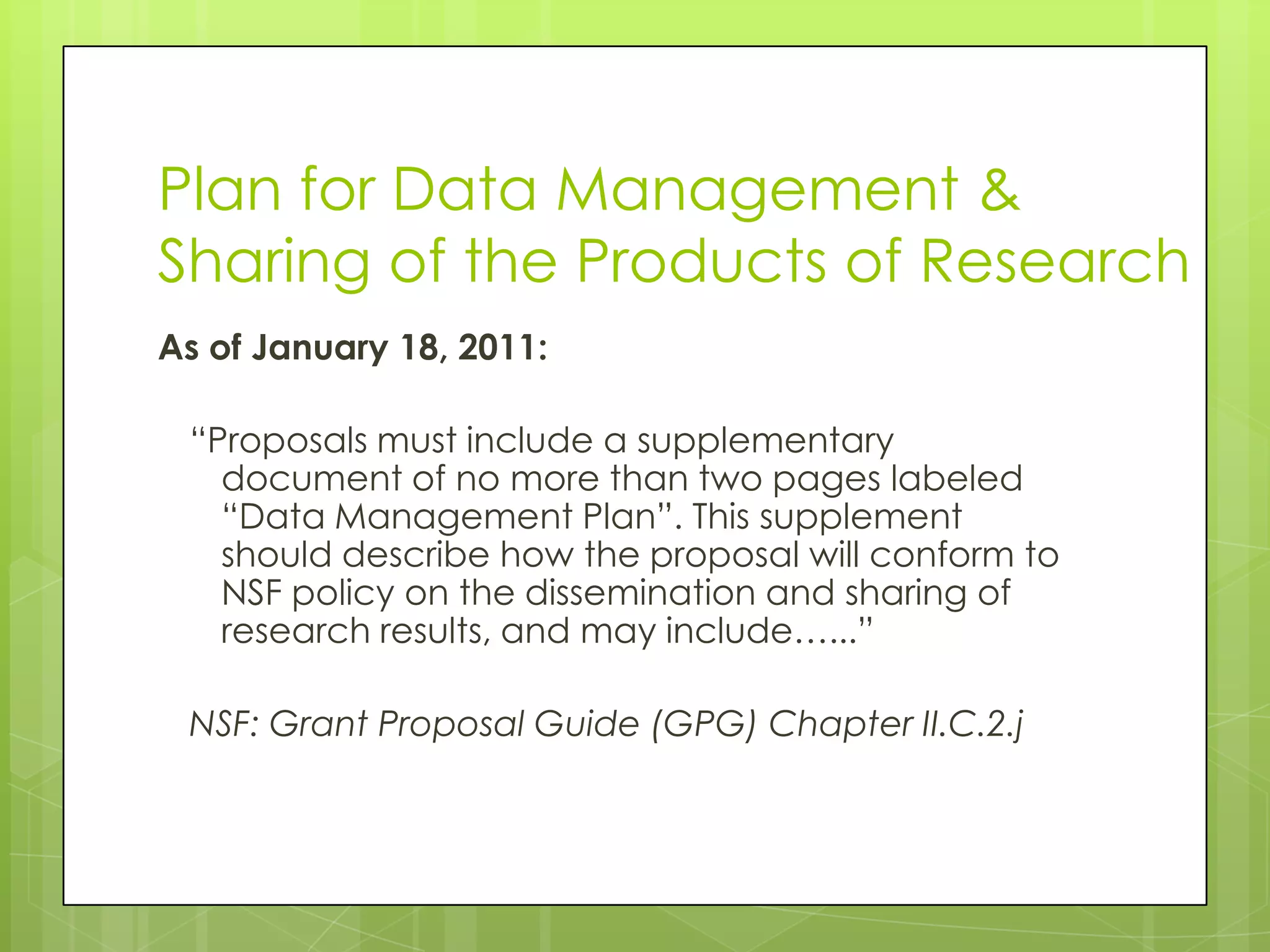 Plan for Data Management &
Sharing of the Products of Research
As of January 18, 2011:

 “Proposals must include a supplementary
   document of no more than two pages labeled
   “Data Management Plan”. This supplement
   should describe how the proposal will conform to
   NSF policy on the dissemination and sharing of
   research results, and may include…...”

 NSF: Grant Proposal Guide (GPG) Chapter II.C.2.j
 