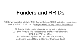 Funders and RRIDs
RRIDs were created jointly by NIH, Journal Editors, UCSD and other researchers;
RRIDs function in support of NIH guidelines for Rigor and Transparency
RRIDs are funded and maintained jointly by the following:
U24-DA039832 to The Neuroscience Information Framework,
U24-DK097771 to dkNet,
(COI declaration) R43-OD024432 to SciCrunch Inc,
and Leona M. and Harry B. Helmsley Charitable Trust
 